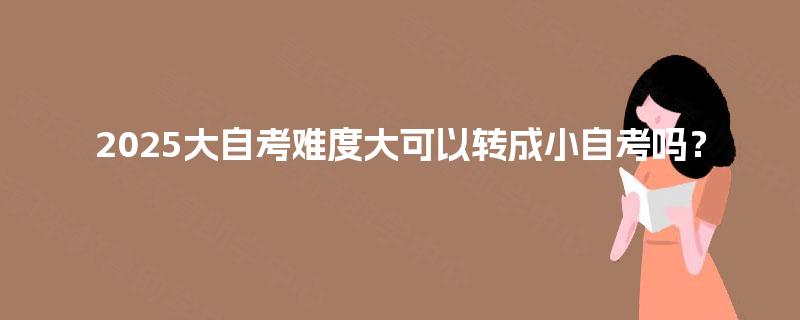 2025大自考难度大可以转成小自考吗? 2025大自考难度大可以转成小自考吗?