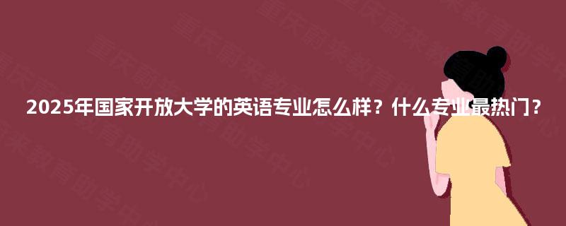 2025年国家开放大学的英语专业怎么样？什么专业最热门？