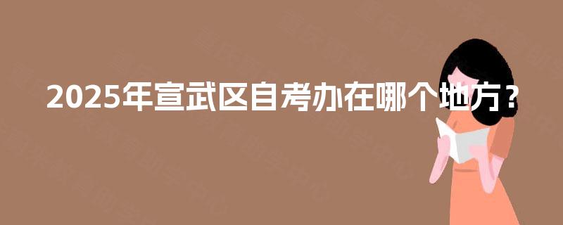 2025年宣武区自考办在哪个地方? 2025年宣武区自考办在哪个地方?