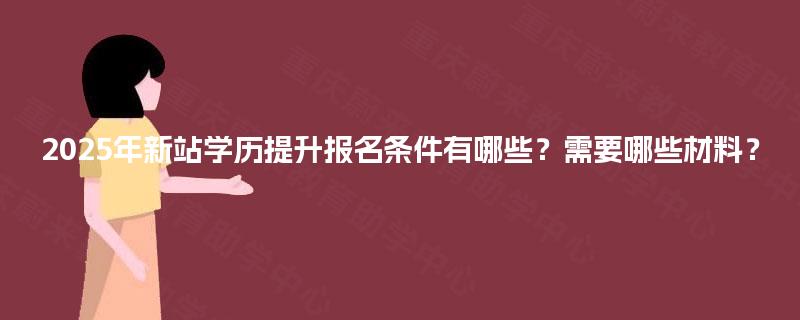 2025年新站学历提升报名条件有哪些?需要哪些材料? 2025年新站学历提升报名条件有哪些?需要哪些材料?