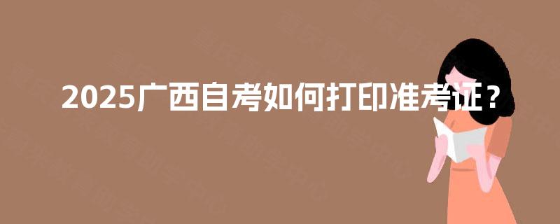 2025广西自考如何打印准考证? 2025广西自考如何打印准考证?