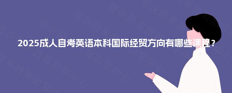 2025成人自考英语本科国际经贸方向有哪些课程? 2025成人自考英语本科国际经贸方向有哪些课程?