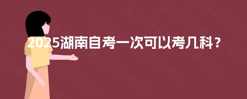 2025湖南自考一次可以考几科? 2025湖南自考一次可以考几科?