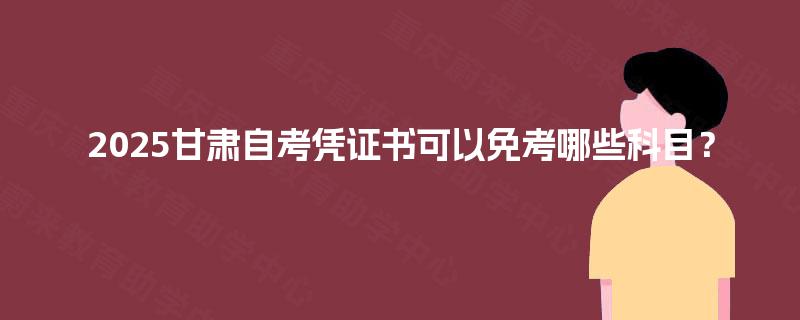 2025甘肃自考凭证书可以免考哪些科目? 2025甘肃自考凭证书可以免考哪些科目?