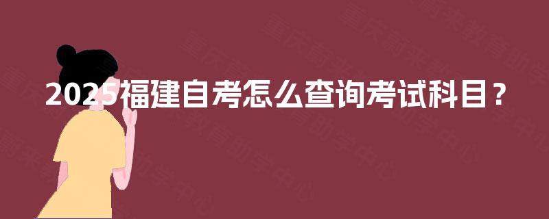 2025福建自考怎么查询考试科目? 2025福建自考怎么查询考试科目?