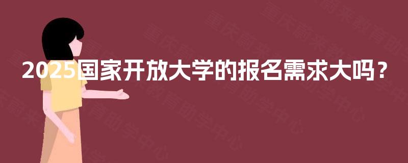 2025国家开放大学的报名需求大吗? 2025国家开放大学的报名需求大吗?