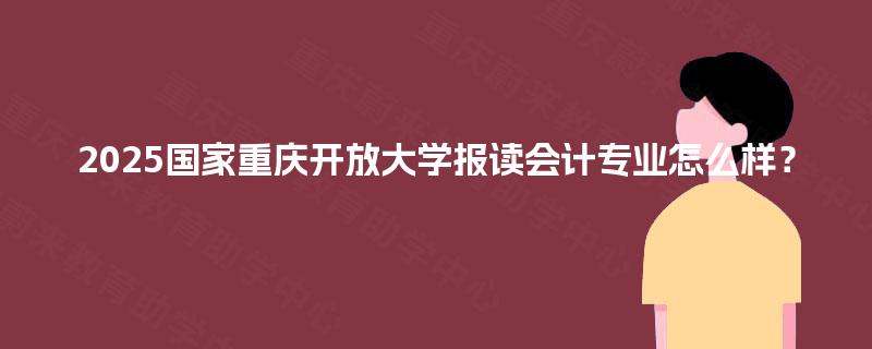 2025国家重庆开放大学报读会计专业怎么样? 2025国家重庆开放大学报读会计专业怎么样?