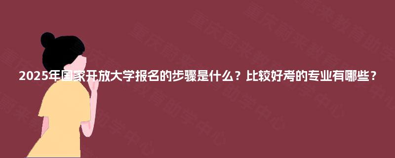 2025年国家开放大学报名的步骤是什么？比较好考的专业有哪些？