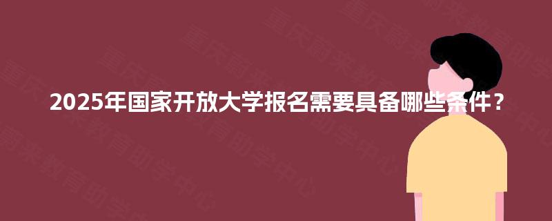 2025年国家开放大学报名需要具备哪些条件? 2025年国家开放大学报名需要具备哪些条件?