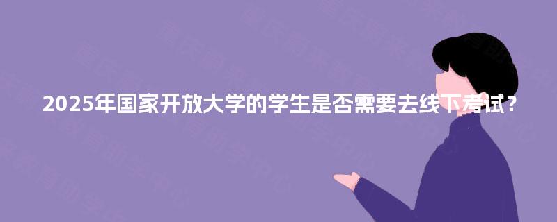 2025年国家开放大学的学生是否需要去线下考试？
