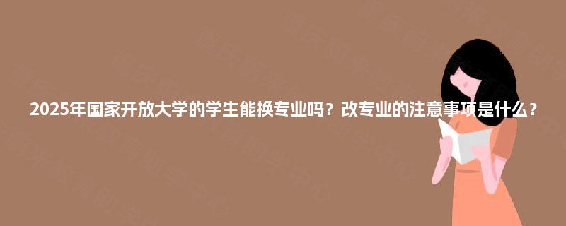 2025年国家开放大学的学生能换专业吗?改专业的注意事项是什么? 2025年国家开放大学的学生能换专业吗?改专业的注意事项是什么?