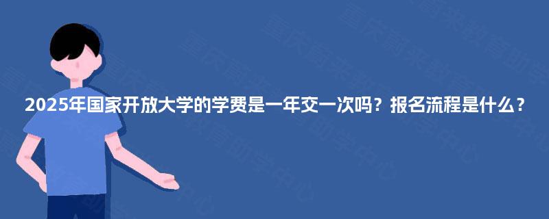2025年国家开放大学的学费是一年交一次吗?报名流程是什么? 2025年国家开放大学的学费是一年交一次吗?报名流程是什么?