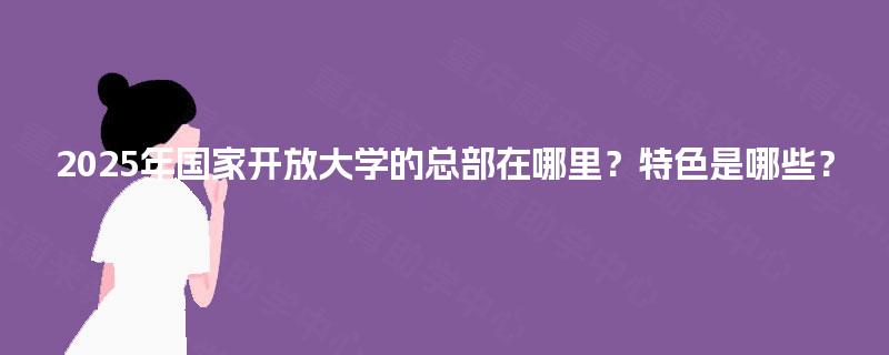 2025年国家开放大学的总部在哪里?特色是哪些? 2025年国家开放大学的总部在哪里?特色是哪些?