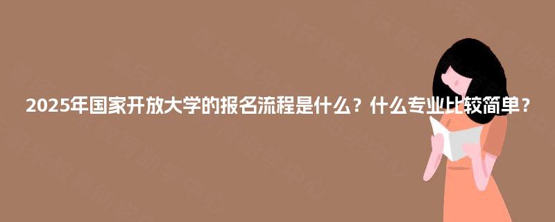 2025年国家开放大学的报名流程是什么?什么专业比较简单? 2025年国家开放大学的报名流程是什么?什么专业比较简单?