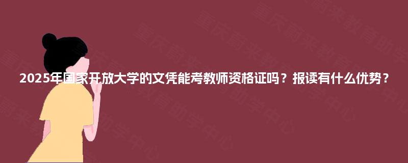 2025年国家开放大学的文凭能考教师资格证吗？报读有什么优势？