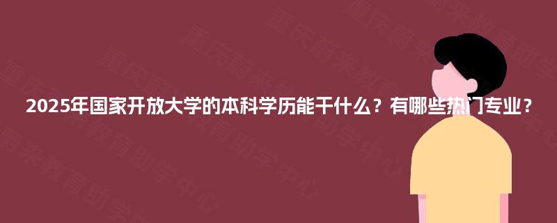 2025年国家开放大学的本科学历能干什么？有哪些热门专业？