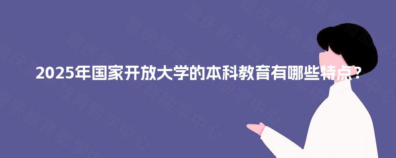 2025年国家开放大学的本科教育有哪些特点? 2025年国家开放大学的本科教育有哪些特点?