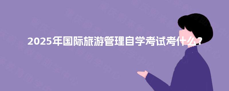 2025年国际旅游管理自学考试考什么? 2025年国际旅游管理自学考试考什么?