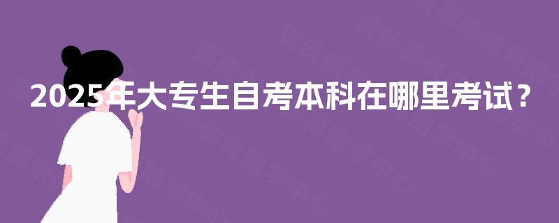 2025年大专生自考本科在哪里考试? 2025年大专生自考本科在哪里考试?