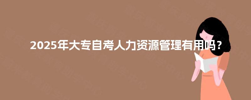 2025年大专自考人力资源管理有用吗? 2025年大专自考人力资源管理有用吗?