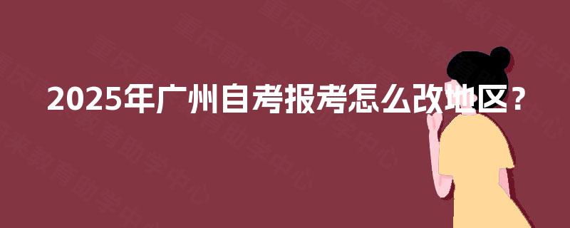 2025年广州自考报考怎么改地区? 2025年广州自考报考怎么改地区?