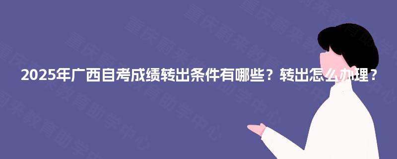 2025年广西自考成绩转出条件有哪些?转出怎么办理? 2025年广西自考成绩转出条件有哪些?转出怎么办理?