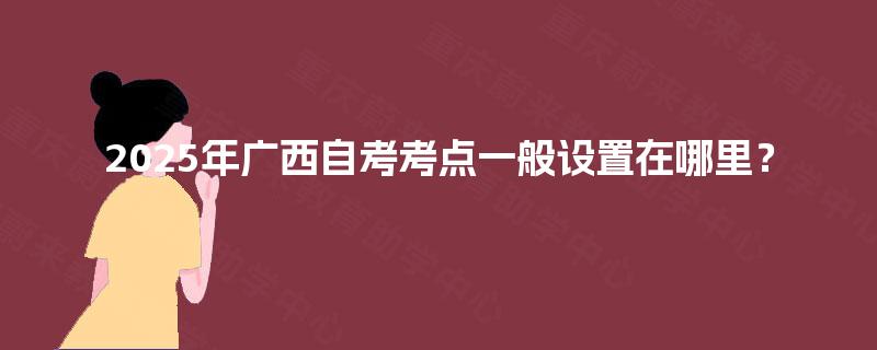 2025年广西自考考点一般设置在哪里? 2025年广西自考考点一般设置在哪里?