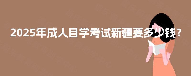 2025年成人自学考试新疆要多少钱? 2025年成人自学考试新疆要多少钱?
