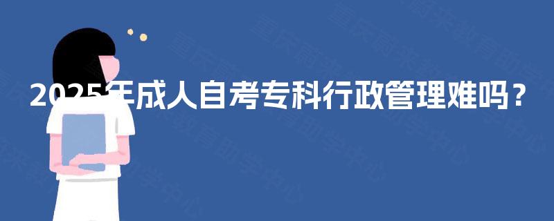 2025年成人自考专科行政管理难吗? 2025年成人自考专科行政管理难吗?