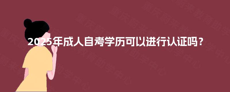 2025年成人自考学历可以进行认证吗? 2025年成人自考学历可以进行认证吗?