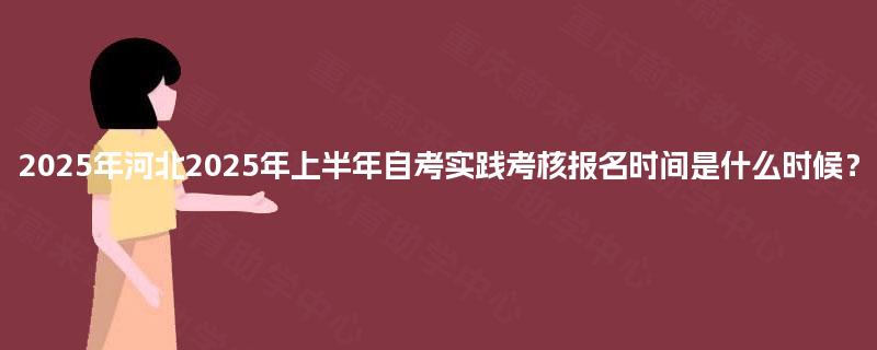 2025年河北2025年上半年自考实践考核报名时间是什么时候？