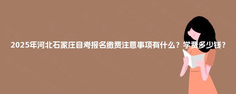 2025年河北石家庄自考报名缴费注意事项有什么？学费多少钱？