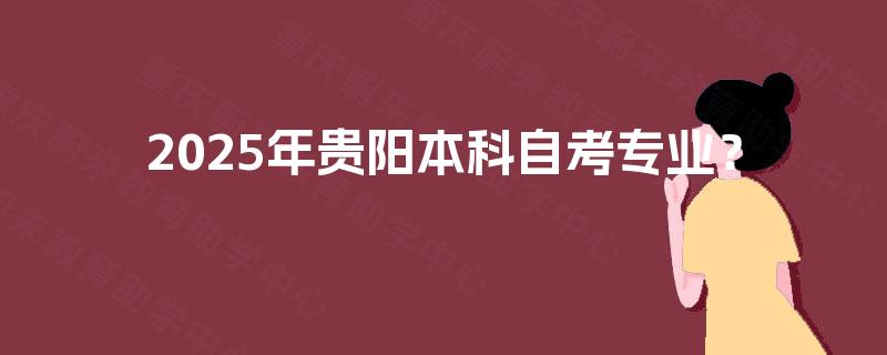 2025年贵阳本科自考专业? 2025年贵阳本科自考专业?