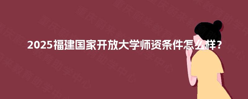 2025福建国家开放大学师资条件怎么样? 2025福建国家开放大学师资条件怎么样?
