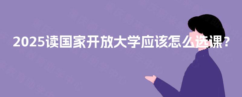 2025读国家开放大学应该怎么选课? 2025读国家开放大学应该怎么选课?