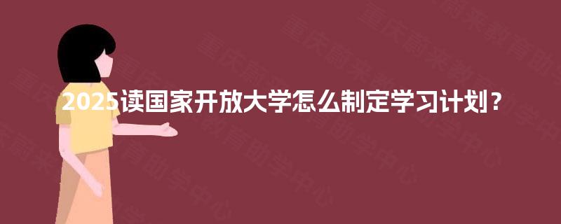 2025读国家开放大学怎么制定学习计划? 2025读国家开放大学怎么制定学习计划?