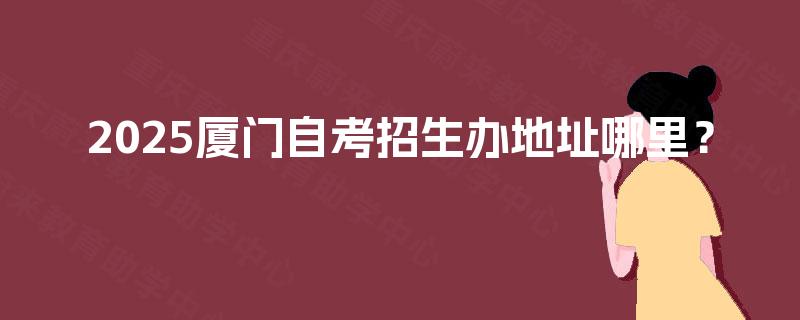 2025厦门自考招生办地址哪里? 2025厦门自考招生办地址哪里?