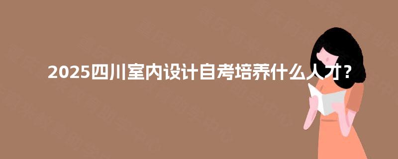 2025四川室内设计自考培养什么人才? 2025四川室内设计自考培养什么人才?