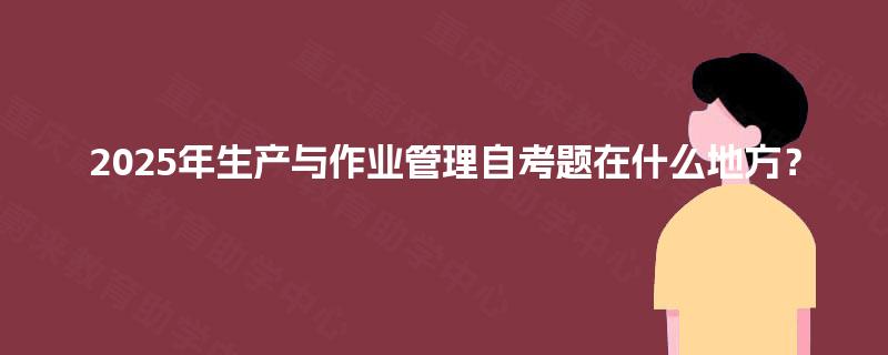 2025年生产与作业管理自考题在什么地方? 2025年生产与作业管理自考题在什么地方?