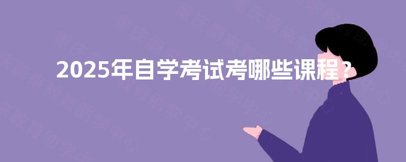 2025年自学考试考哪些课程? 2025年自学考试考哪些课程?