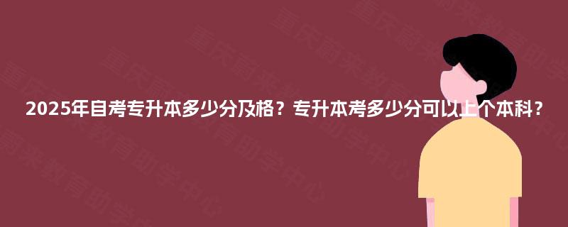 2025年自考专升本多少分及格？专升本考多少分可以上个本科？
