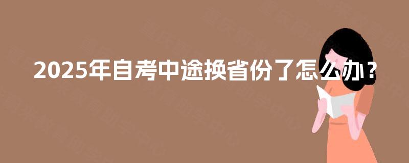 2025年自考中途换省份了怎么办? 2025年自考中途换省份了怎么办?