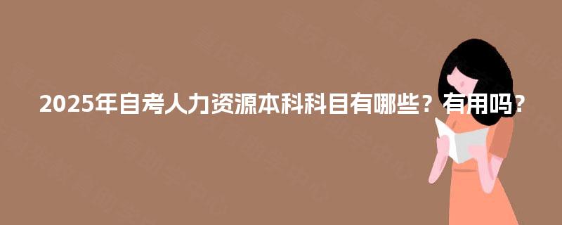 2025年自考人力资源本科科目有哪些?有用吗? 2025年自考人力资源本科科目有哪些?有用吗?