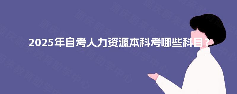 2025年自考人力资源本科考哪些科目? 2025年自考人力资源本科考哪些科目?