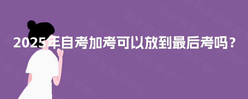 2025年自考加考可以放到最后考吗？