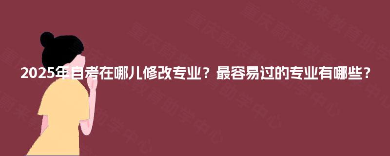 2025年自考在哪儿修改专业?最容易过的专业有哪些? 2025年自考在哪儿修改专业?最容易过的专业有哪些?