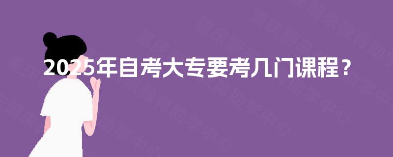 2025年自考大专要考几门课程? 2025年自考大专要考几门课程?