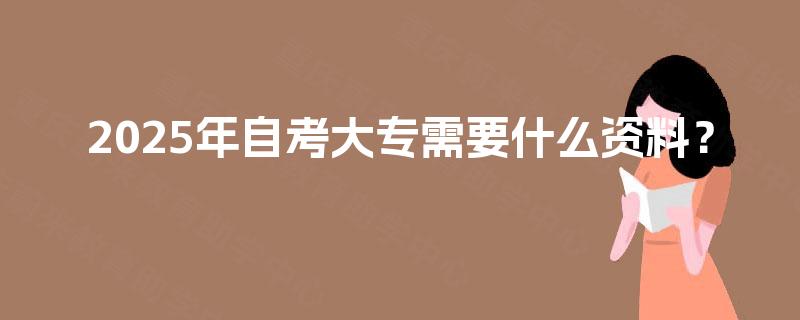 2025年自考大专需要什么资料? 2025年自考大专需要什么资料?