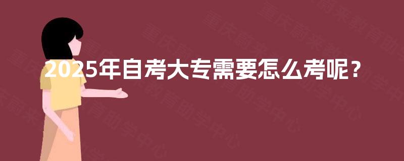 2025年自考大专需要怎么考呢? 2025年自考大专需要怎么考呢?