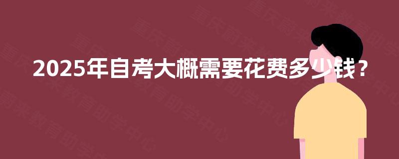 2025年自考大概需要花费多少钱? 2025年自考大概需要花费多少钱?